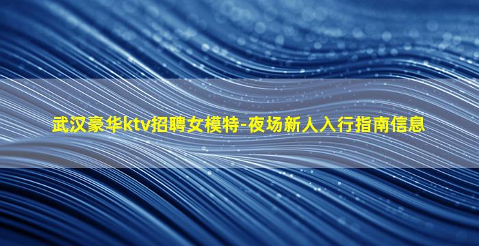 武汉豪华ktv招聘女模特-夜场新人入行指南信息